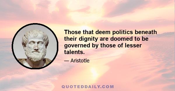 Those that deem politics beneath their dignity are doomed to be governed by those of lesser talents.