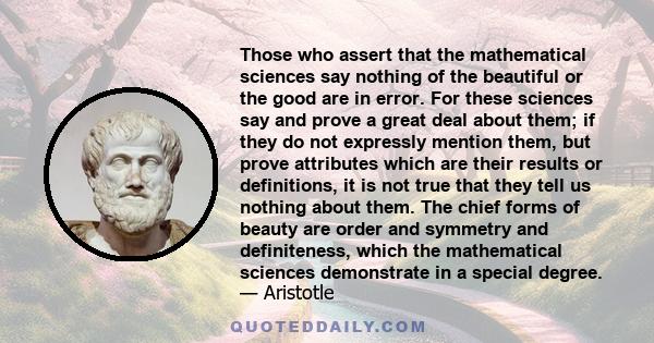 Those who assert that the mathematical sciences say nothing of the beautiful or the good are in error. For these sciences say and prove a great deal about them; if they do not expressly mention them, but prove