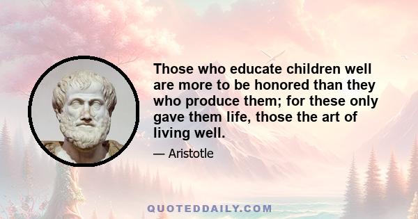 Those who educate children well are more to be honored than they who produce them; for these only gave them life, those the art of living well.