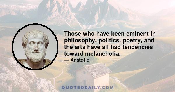 Those who have been eminent in philosophy, politics, poetry, and the arts have all had tendencies toward melancholia.