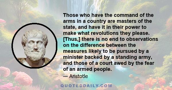 Those who have the command of the arms in a country are masters of the state, and have it in their power to make what revolutions they please. [Thus,] there is no end to observations on the difference between the