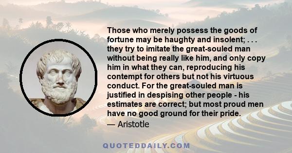 Those who merely possess the goods of fortune may be haughty and insolent; . . . they try to imitate the great-souled man without being really like him, and only copy him in what they can, reproducing his contempt for