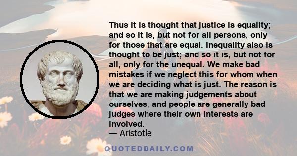 Thus it is thought that justice is equality; and so it is, but not for all persons, only for those that are equal. Inequality also is thought to be just; and so it is, but not for all, only for the unequal. We make bad