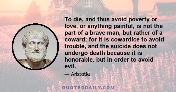 To die, and thus avoid poverty or love, or anything painful, is not the part of a brave man, but rather of a coward; for it is cowardice to avoid trouble, and the suicide does not undergo death because it is honorable,