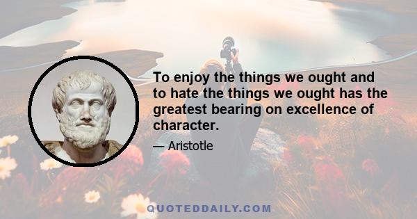 To enjoy the things we ought and to hate the things we ought has the greatest bearing on excellence of character.