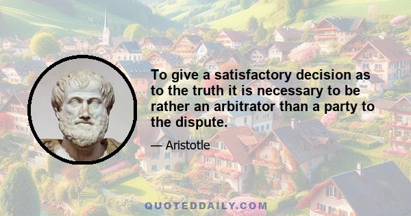 To give a satisfactory decision as to the truth it is necessary to be rather an arbitrator than a party to the dispute.