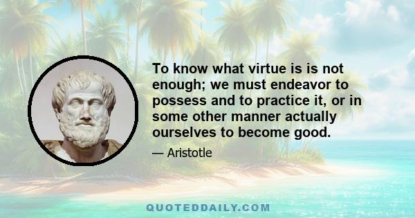 To know what virtue is is not enough; we must endeavor to possess and to practice it, or in some other manner actually ourselves to become good.