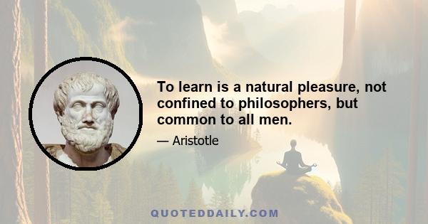 To learn is a natural pleasure, not confined to philosophers, but common to all men.