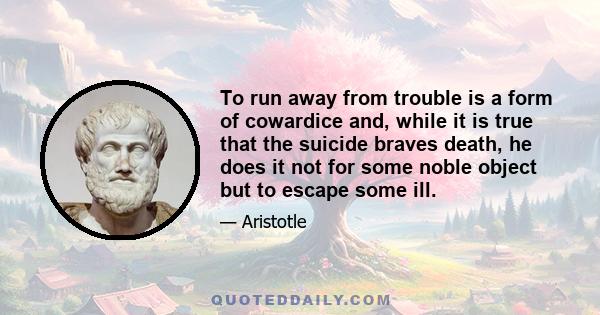 To run away from trouble is a form of cowardice and, while it is true that the suicide braves death, he does it not for some noble object but to escape some ill.