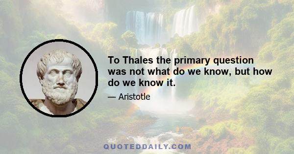 To Thales the primary question was not what do we know, but how do we know it.