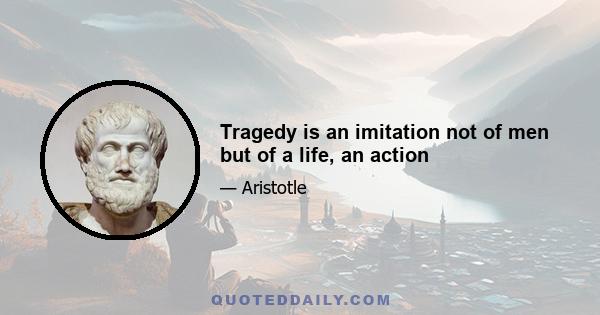 Tragedy is an imitation not of men but of a life, an action