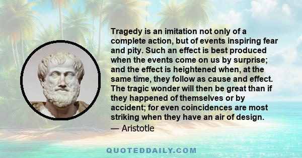 Tragedy is an imitation not only of a complete action, but of events inspiring fear and pity. Such an effect is best produced when the events come on us by surprise; and the effect is heightened when, at the same time,