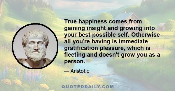 True happiness comes from gaining insight and growing into your best possible self. Otherwise all you're having is immediate gratification pleasure, which is fleeting and doesn't grow you as a person.