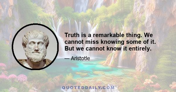 Truth is a remarkable thing. We cannot miss knowing some of it. But we cannot know it entirely.