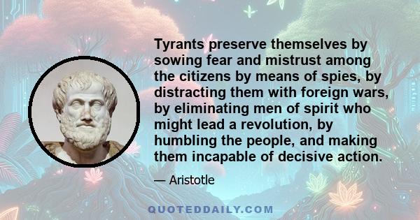 Tyrants preserve themselves by sowing fear and mistrust among the citizens by means of spies, by distracting them with foreign wars, by eliminating men of spirit who might lead a revolution, by humbling the people, and