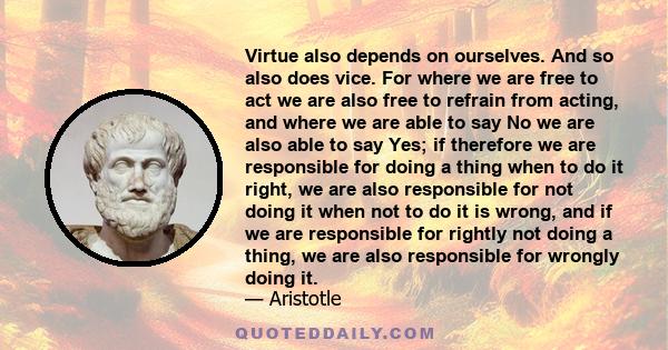 Virtue also depends on ourselves. And so also does vice. For where we are free to act we are also free to refrain from acting, and where we are able to say No we are also able to say Yes; if therefore we are responsible 