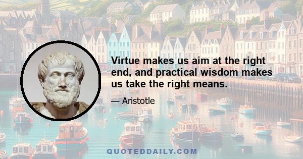 Virtue makes us aim at the right end, and practical wisdom makes us take the right means.