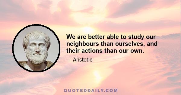 We are better able to study our neighbours than ourselves, and their actions than our own.