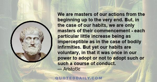 We are masters of our actions from the beginning up to the very end. But, in the case of our habits, we are only masters of their commencement - each particular little increase being as imperceptible as in the case of