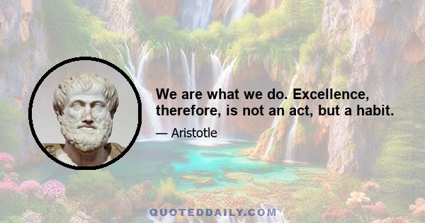 We are what we do. Excellence, therefore, is not an act, but a habit.