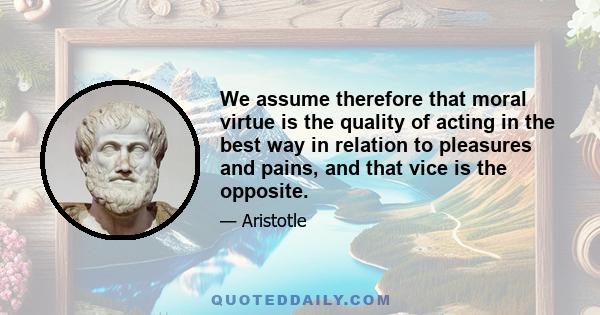 We assume therefore that moral virtue is the quality of acting in the best way in relation to pleasures and pains, and that vice is the opposite.