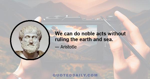 We can do noble acts without ruling the earth and sea.