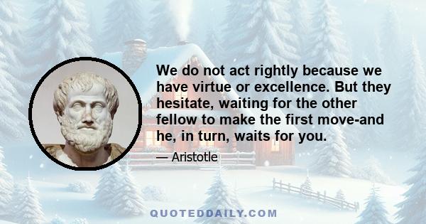 We do not act rightly because we have virtue or excellence. But they hesitate, waiting for the other fellow to make the first move-and he, in turn, waits for you.