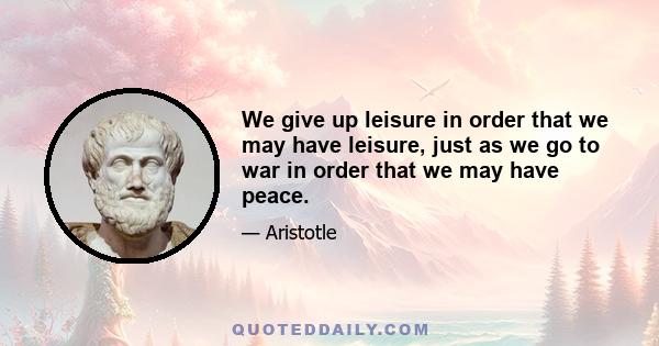 We give up leisure in order that we may have leisure, just as we go to war in order that we may have peace.