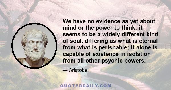 We have no evidence as yet about mind or the power to think; it seems to be a widely different kind of soul, differing as what is eternal from what is perishable; it alone is capable of existence in isolation from all