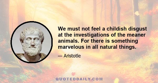 We must not feel a childish disgust at the investigations of the meaner animals. For there is something marvelous in all natural things.