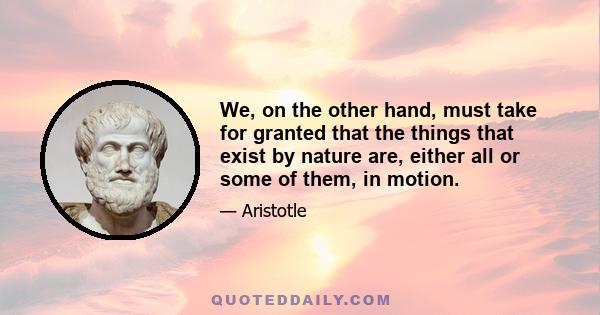 We, on the other hand, must take for granted that the things that exist by nature are, either all or some of them, in motion.