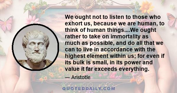 We ought not to listen to those who exhort us, because we are human, to think of human things....We ought rather to take on immortality as much as possible, and do all that we can to live in accordance with the highest