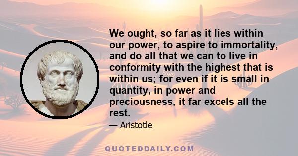 We ought, so far as it lies within our power, to aspire to immortality, and do all that we can to live in conformity with the highest that is within us; for even if it is small in quantity, in power and preciousness, it 