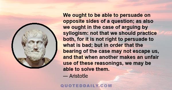 We ought to be able to persuade on opposite sides of a question; as also we ought in the case of arguing by syllogism: not that we should practice both, for it is not right to persuade to what is bad; but in order that