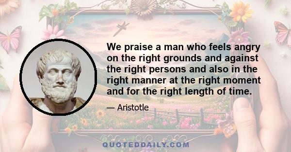 We praise a man who feels angry on the right grounds and against the right persons and also in the right manner at the right moment and for the right length of time.