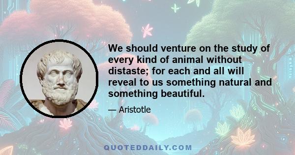 We should venture on the study of every kind of animal without distaste; for each and all will reveal to us something natural and something beautiful.