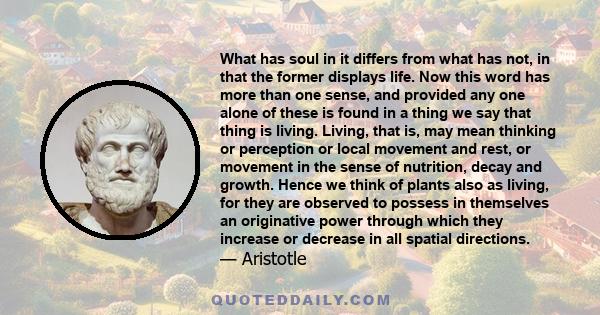 What has soul in it differs from what has not, in that the former displays life. Now this word has more than one sense, and provided any one alone of these is found in a thing we say that thing is living. Living, that