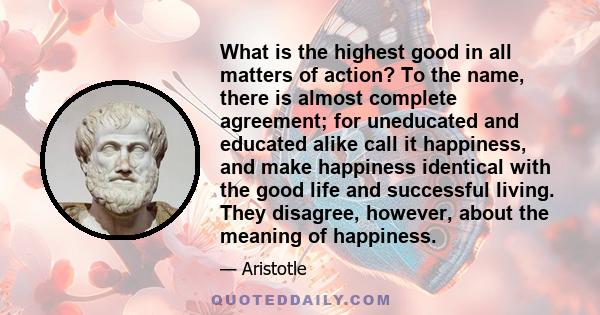 What is the highest good in all matters of action? To the name, there is almost complete agreement; for uneducated and educated alike call it happiness, and make happiness identical with the good life and successful