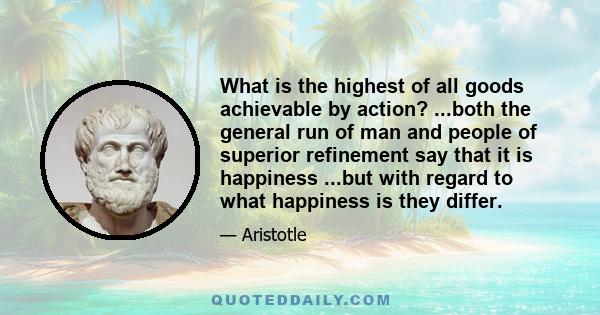 What is the highest of all goods achievable by action? ...both the general run of man and people of superior refinement say that it is happiness ...but with regard to what happiness is they differ.