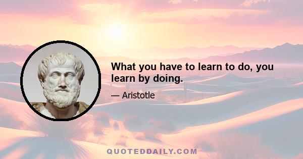 What you have to learn to do, you learn by doing.