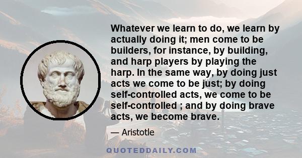 Whatever we learn to do, we learn by actually doing it; men come to be builders, for instance, by building, and harp players by playing the harp. In the same way, by doing just acts we come to be just; by doing