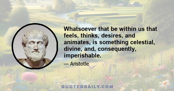 Whatsoever that be within us that feels, thinks, desires, and animates, is something celestial, divine, and, consequently, imperishable.