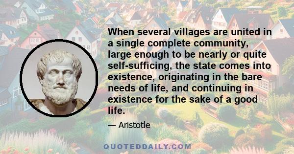 When several villages are united in a single complete community, large enough to be nearly or quite self-sufficing, the state comes into existence, originating in the bare needs of life, and continuing in existence for