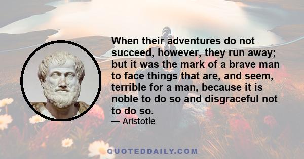 When their adventures do not succeed, however, they run away; but it was the mark of a brave man to face things that are, and seem, terrible for a man, because it is noble to do so and disgraceful not to do so.