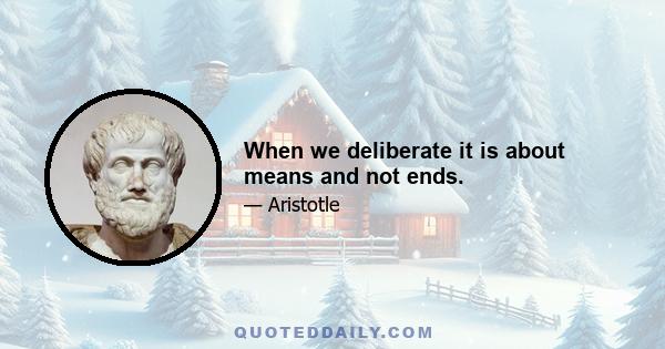 When we deliberate it is about means and not ends.