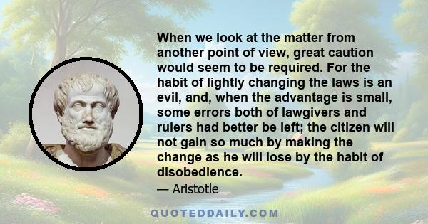 When we look at the matter from another point of view, great caution would seem to be required. For the habit of lightly changing the laws is an evil, and, when the advantage is small, some errors both of lawgivers and