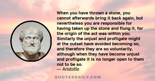 When you have thrown a stone, you cannot afterwards bring it back again, but nevertheless you are responsible for having taken up the stone and flung it, for the origin of the act was within you. Similarly the unjust