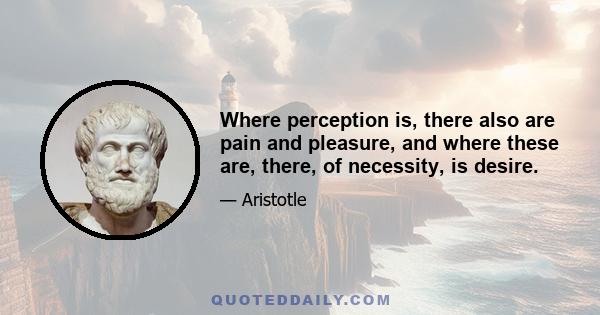 Where perception is, there also are pain and pleasure, and where these are, there, of necessity, is desire.