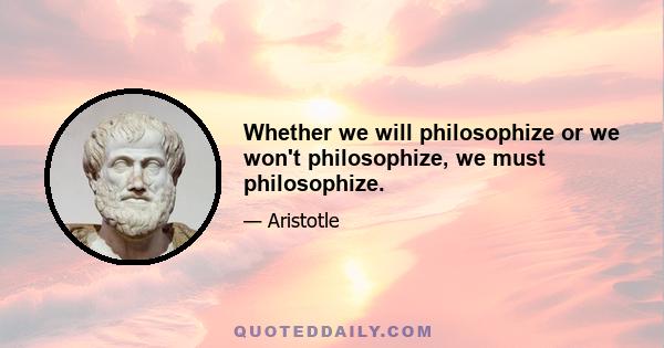 Whether we will philosophize or we won't philosophize, we must philosophize.