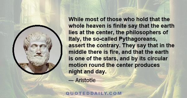 While most of those who hold that the whole heaven is finite say that the earth lies at the center, the philosophers of Italy, the so-called Pythagoreans, assert the contrary. They say that in the middle there is fire,